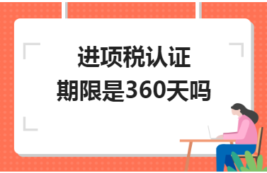 进项税认证期限是360天吗 进项税认证期限是360天吗