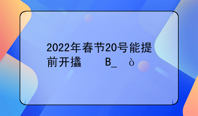 2022年春节20号能提前开支吗？