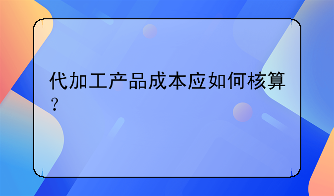 代加工产品成本应如何核算？