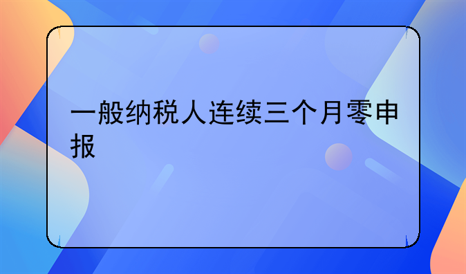 一般纳税人连续三个月零申报