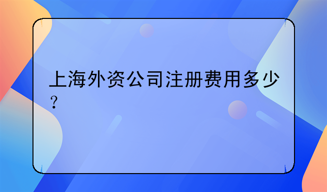 上海外资公司注册费用多少？