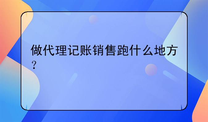 做代理记账销售跑什么地方？