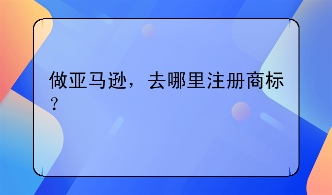 做亚马逊，去哪里注册商标？