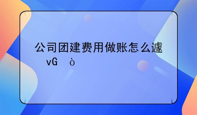 公司团建费用做账怎么避坑？
