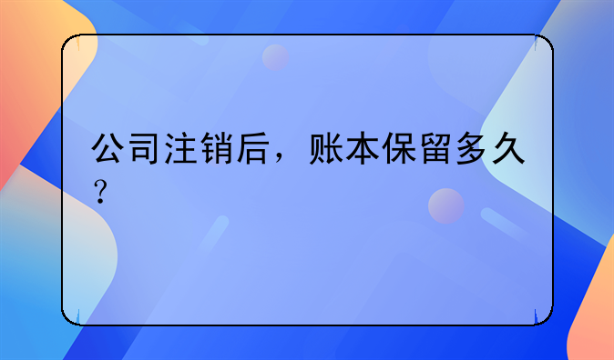 公司注销后，账本保留多久？