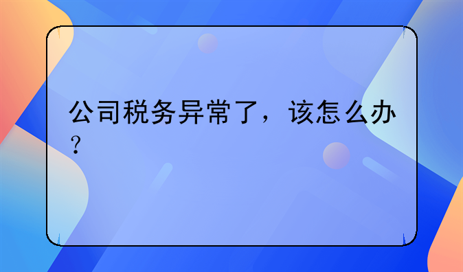 公司税务异常了,该怎么办?