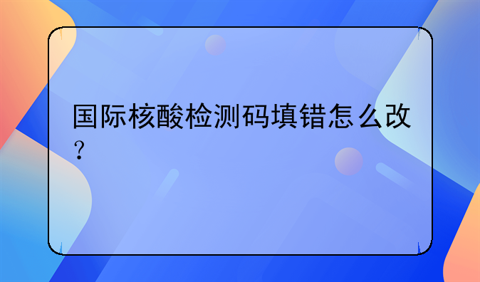 国际核酸检测码填错怎么改？