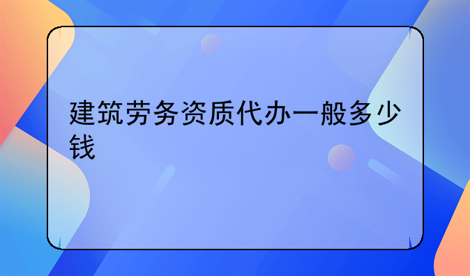 建筑劳务资质代办一般多少钱