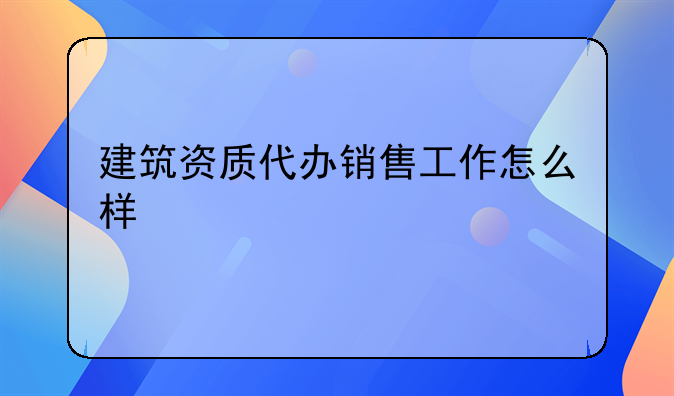 建筑资质代办销售工作怎么样