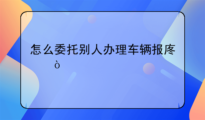 怎么委托别人办理车辆报废？
