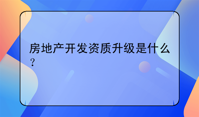 房地产开发资质升级是什么?