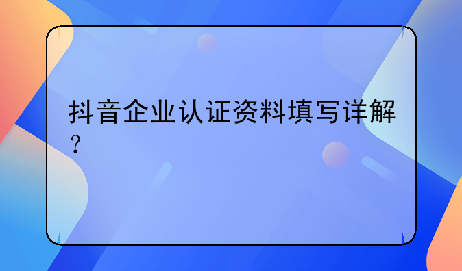 抖音企业认证资料填写详解？