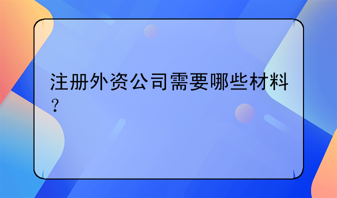 注册外资公司需要哪些材料?
