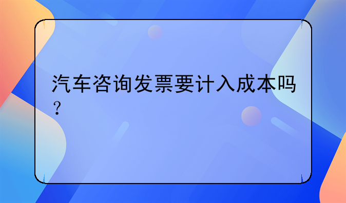 汽车咨询发票要计入成本吗？