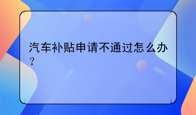 汽车补贴申请不通过怎么办？