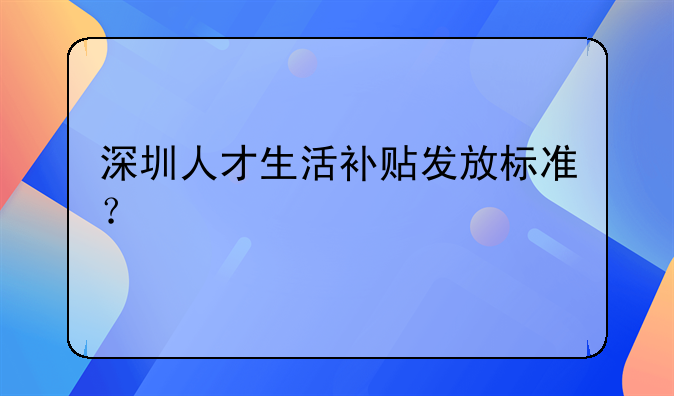 深圳人才生活补贴发放标准?