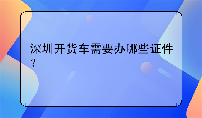 深圳开货车需要办哪些证件？