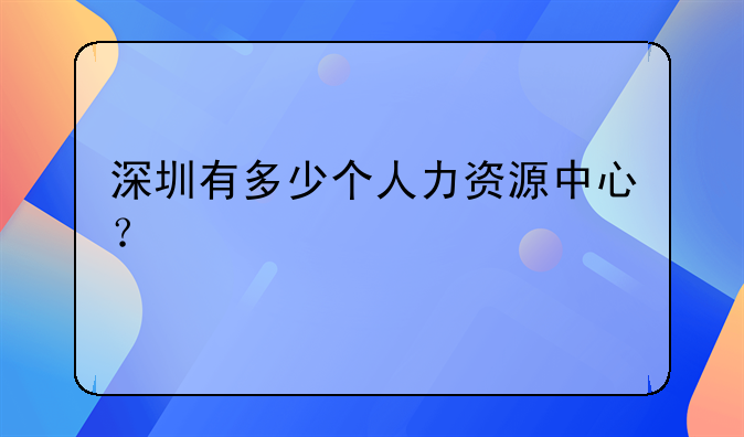 深圳有多少个人力资源中心？