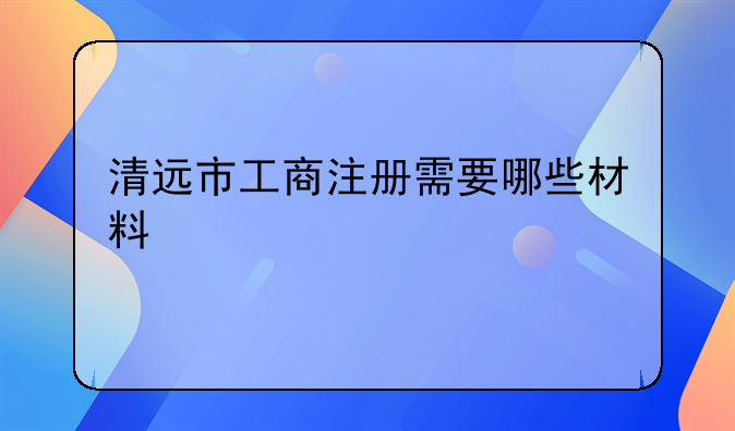 清远市工商注册需要哪些材料