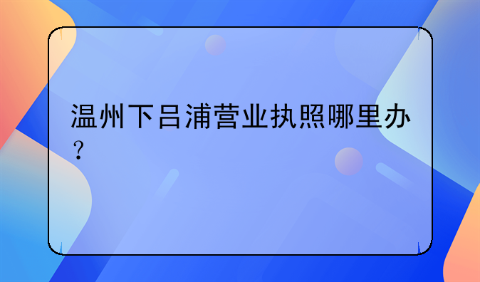 温州下吕浦营业执照哪里办？