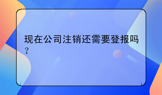 现在公司注销还需要登报吗？