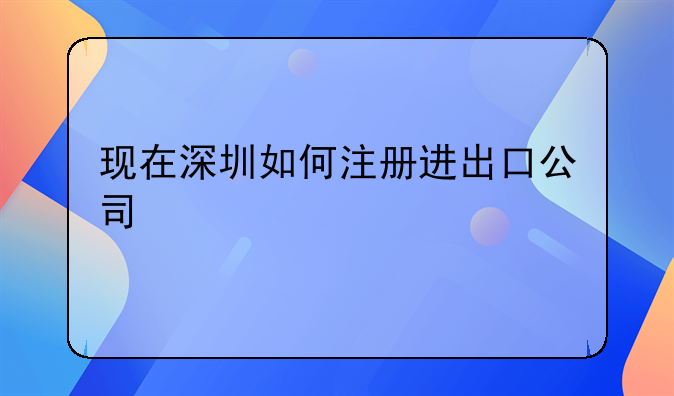 现在深圳如何注册进出口公司、深圳注册进出口公司流程和材料