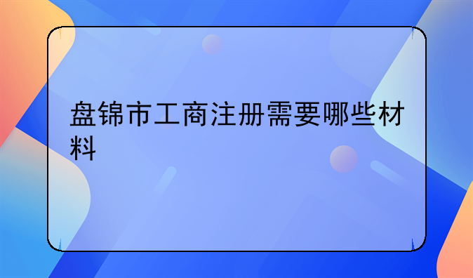 盘锦市工商注册需要哪些材料