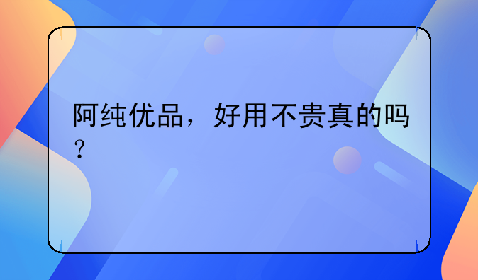 阿纯优品,好用不贵真的吗?