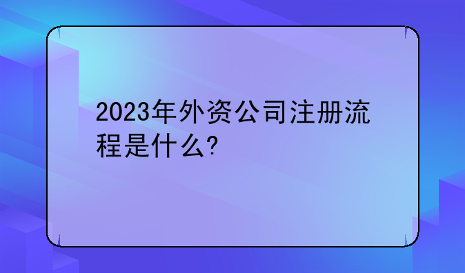 晋宁注册外资公司流程视频:2023年外资公司注册流程是什么?