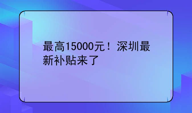 最高15000元！深圳最新补贴来了