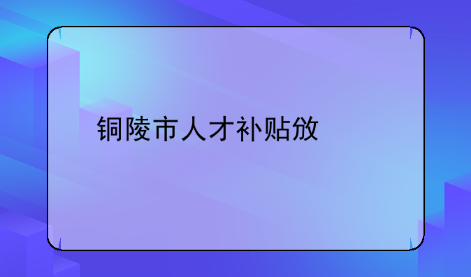 铜陵市人才补贴政策