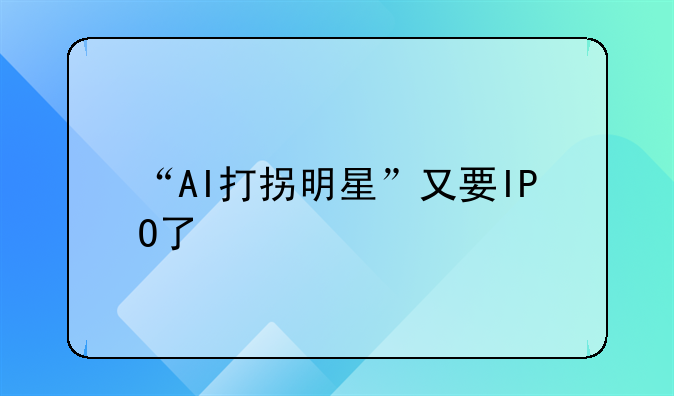 “AI打拐明星”又要IPO了