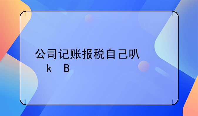 公司记账报税自己可以做吗