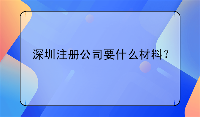 深圳代理注册公司材料要求__深圳注册公司要什么材料？