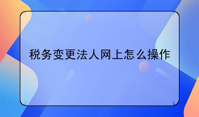 税务变更法人网上怎么操作