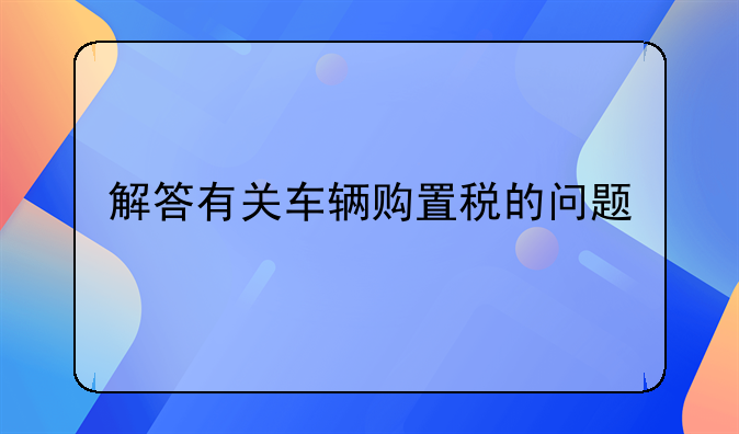 解答有关车辆购置税的问题