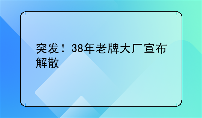 突发!38年老牌大厂宣布解散