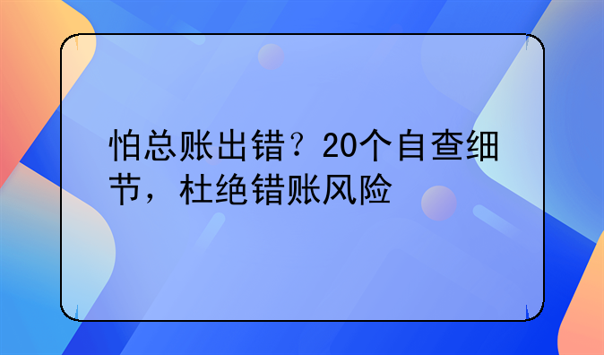 怕总账出错？20个自查细节，杜绝错账风险