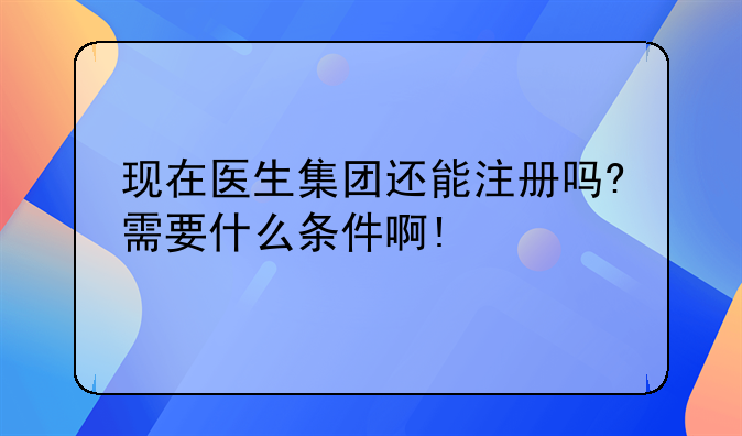 现在医生集团还能注册吗?需要什么条件啊!