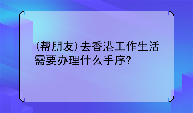 (帮朋友)去香港工作生活需要办理什么手序?