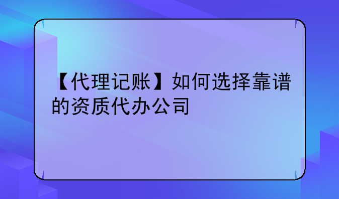 【代理记账】如何选择靠谱的资质代办公司