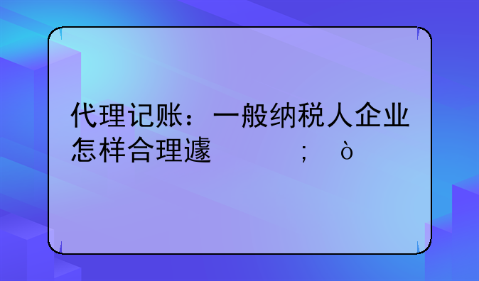 代理记账：一般纳税人企业怎样合理避税？