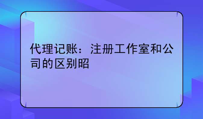 代理记账：注册工作室和公司的区别是什么