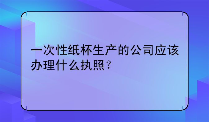 一次性纸杯生产的公司应该办理什么执照?