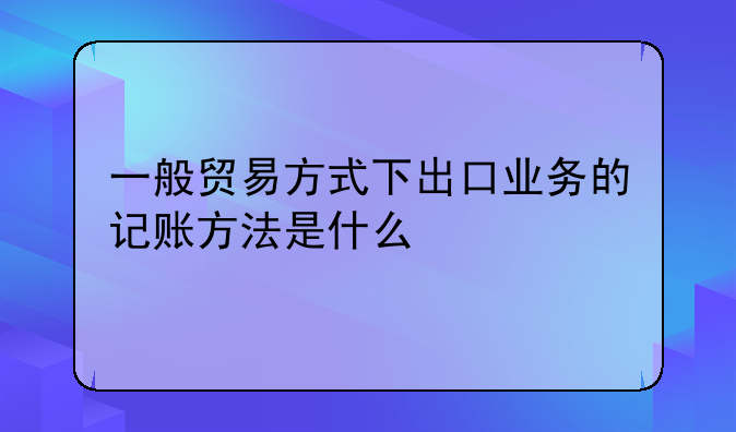 一般贸易方式下出口业务的记账方法是什么