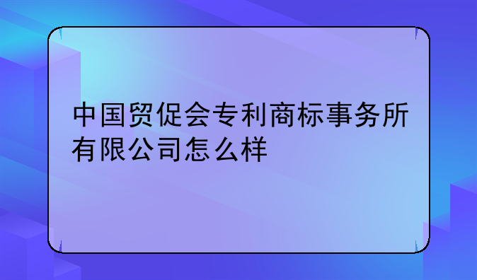 中国贸促会专利商标事务所有限公司怎么样