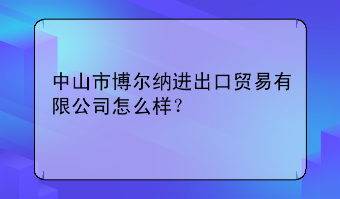 中山市博尔纳进出口贸易有限公司怎么样？