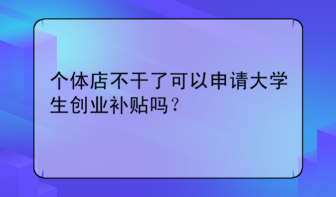 个体店不干了可以申请大学生创业补贴吗?