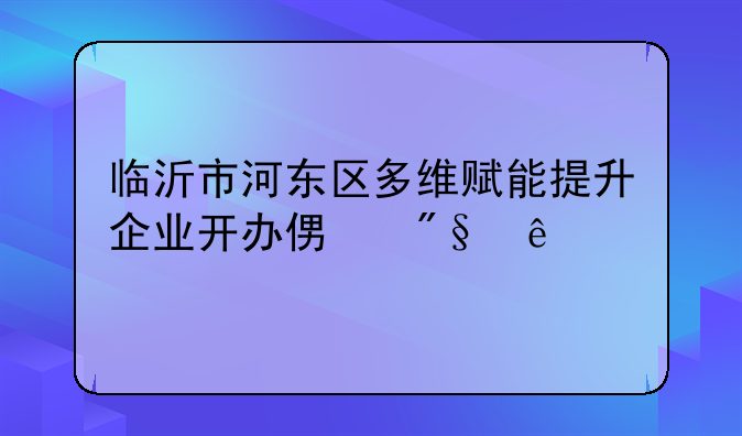 临沂市河东区多维赋能提升企业开办便利度