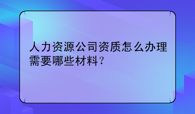 人力资源公司资质怎么办理需要哪些材料？